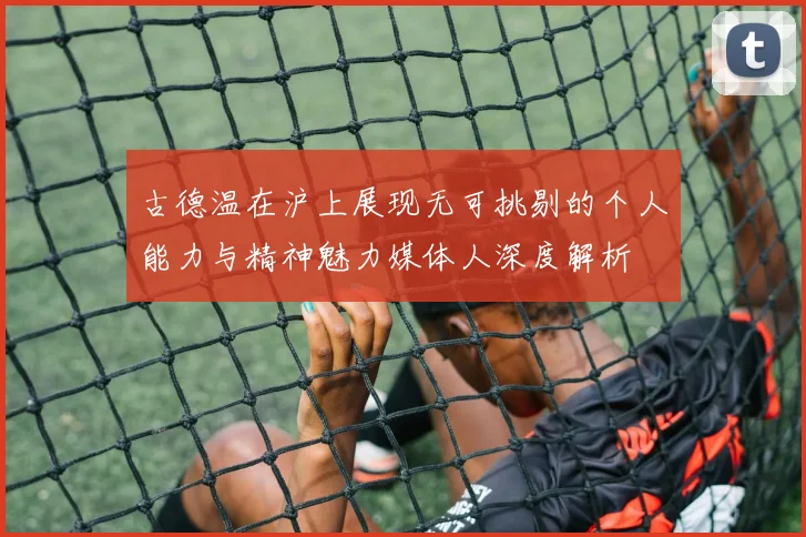 古德温在沪上展现无可挑剔的个人能力与精神魅力媒体人深度解析
