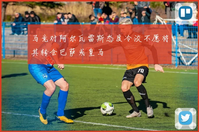 马竞对阿尔瓦雷斯态度冷淡不愿将其转会巴萨或皇马