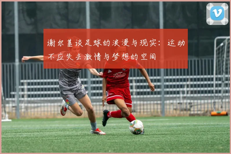 谢尔基谈足球的浪漫与现实：运动不应失去激情与梦想的空间