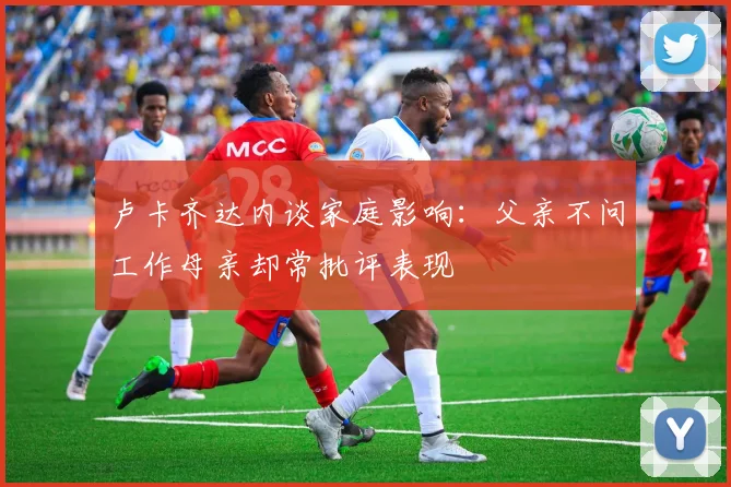卢卡齐达内谈家庭影响：父亲不问工作母亲却常批评表现