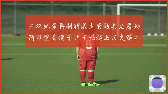 三双纪录再刷新威少紧随其后詹姆斯与登哥携手卢卡崛起成历史第二