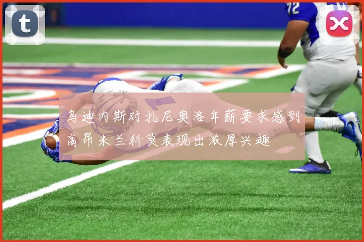 乌迪内斯对扎尼奥洛年薪要求感到高昂米兰科莫表现出浓厚兴趣