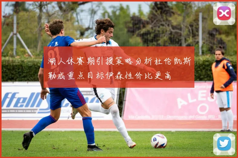 湖人休赛期引援策略分析杜伦凯斯勒成重点目标伊森性价比更高