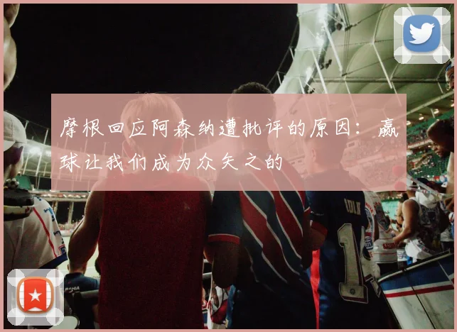 摩根回应阿森纳遭批评的原因：赢球让我们成为众矢之的