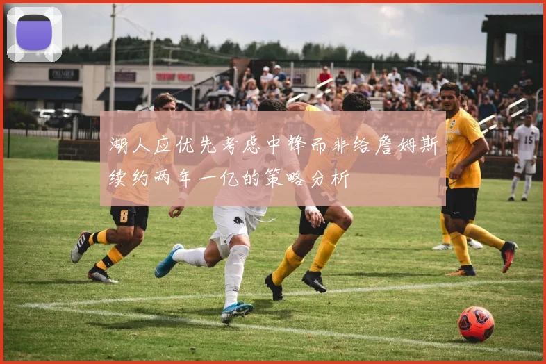 湖人应优先考虑中锋而非给詹姆斯续约两年一亿的策略分析