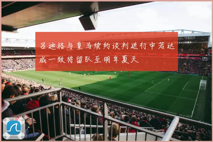 吕迪格与皇马续约谈判进行中若达成一致将留队至明年夏天