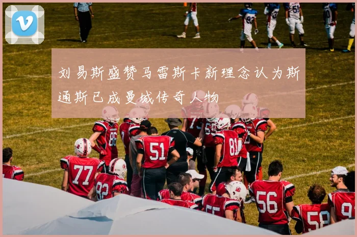 刘易斯盛赞马雷斯卡新理念认为斯通斯已成曼城传奇人物
