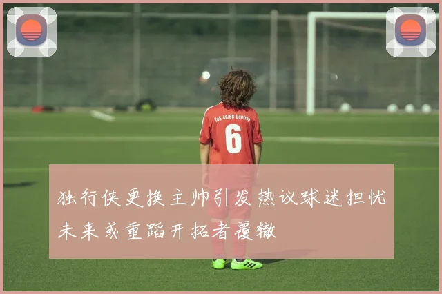 独行侠更换主帅引发热议球迷担忧未来或重蹈开拓者覆辙