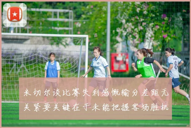米切尔谈比赛失利感慨输分差距无关紧要关键在于未能把握客场胜机