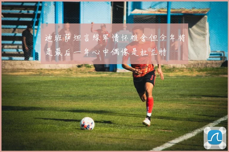 迪班萨坦言绿军情怀难舍但今年将是最后一年心中偶像是杜兰特