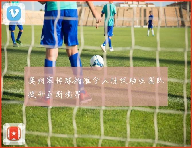 奥利塞传球精准令人惊叹助法国队提升至新境界