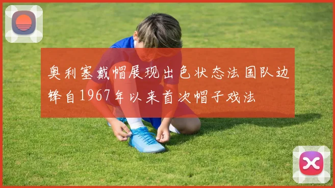 奥利塞戴帽展现出色状态法国队边锋自1967年以来首次帽子戏法
