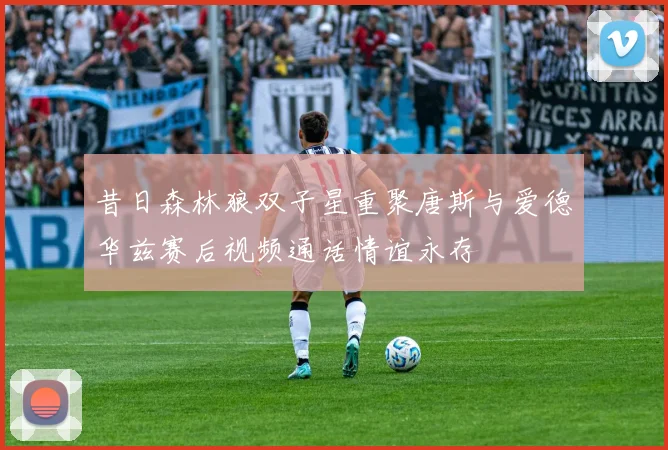 昔日森林狼双子星重聚唐斯与爱德华兹赛后视频通话情谊永存