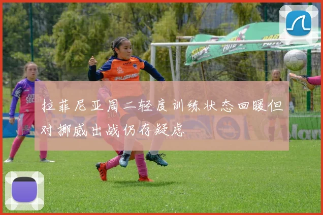 拉菲尼亚周二轻度训练状态回暖但对挪威出战仍存疑虑