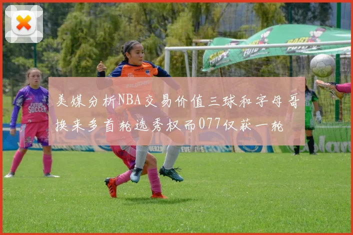 美媒分析NBA交易价值三球和字母哥换来多首轮选秀权而077仅获一轮