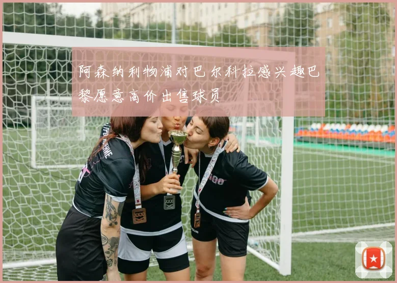 阿森纳利物浦对巴尔科拉感兴趣巴黎愿意高价出售球员