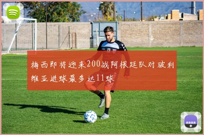梅西即将迎来200战阿根廷队对玻利维亚进球最多达11球