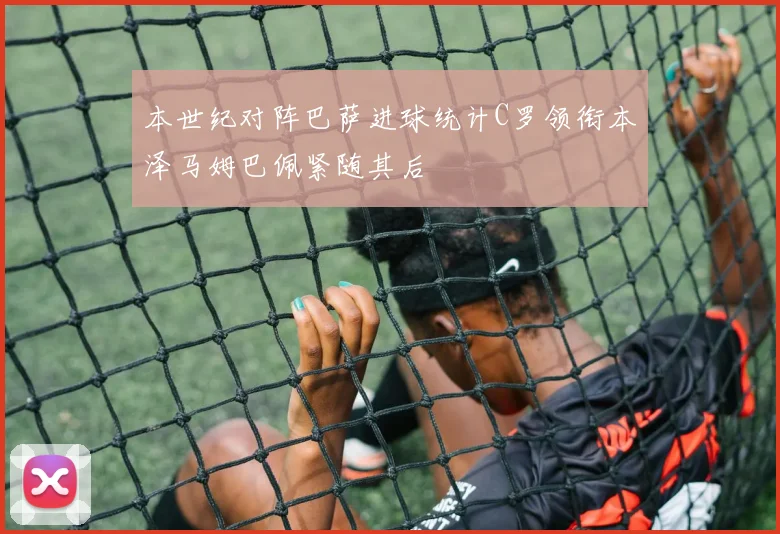 本世纪对阵巴萨进球统计C罗领衔本泽马姆巴佩紧随其后