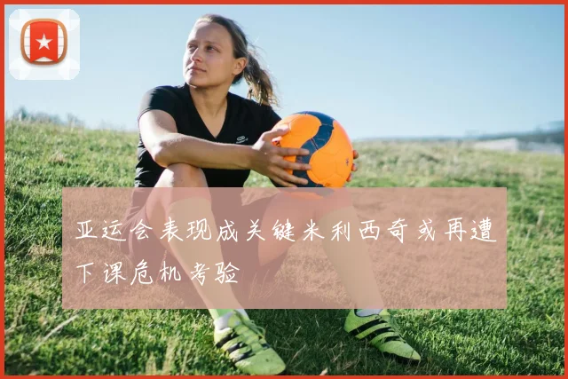 亚运会表现成关键米利西奇或再遭下课危机考验
