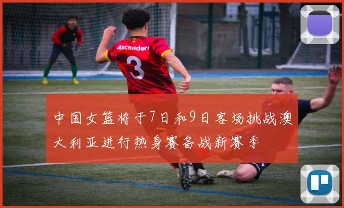 中国女篮将于7日和9日客场挑战澳大利亚进行热身赛备战新赛季