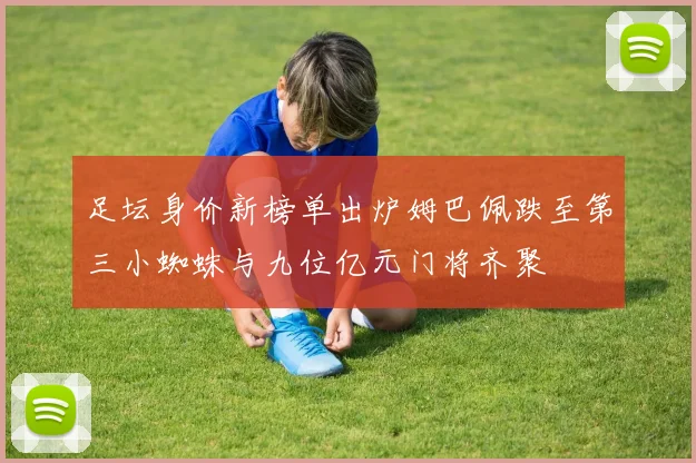 足坛身价新榜单出炉姆巴佩跌至第三小蜘蛛与九位亿元门将齐聚
