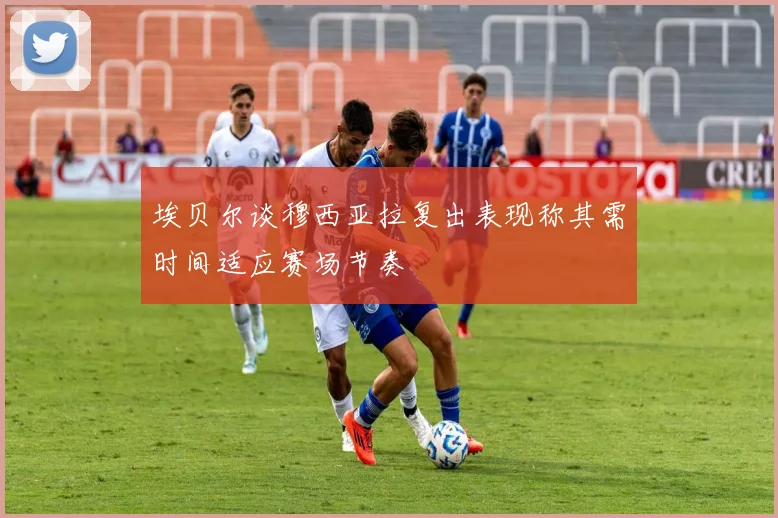 埃贝尔谈穆西亚拉复出表现称其需时间适应赛场节奏