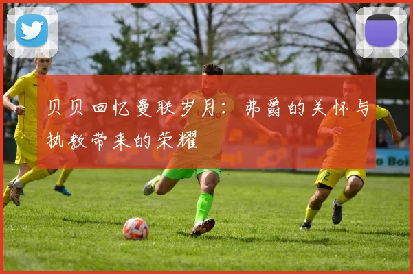 贝贝回忆曼联岁月：弗爵的关怀与执教带来的荣耀