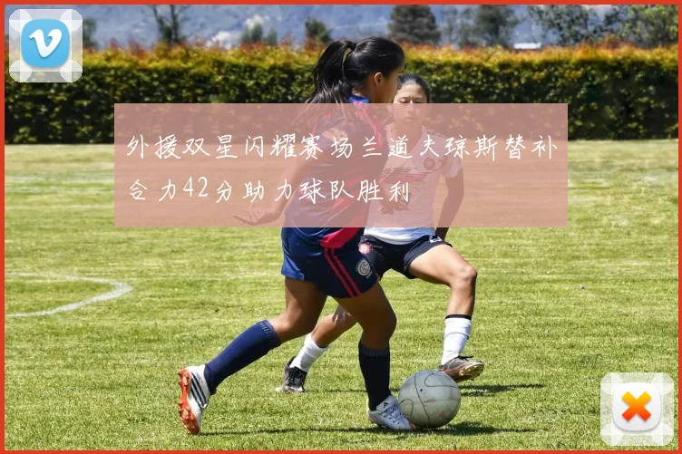 外援双星闪耀赛场兰道夫琼斯替补合力42分助力球队胜利