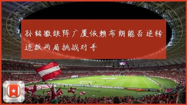 孙铭徽缺阵广厦依赖布朗能否逆转连扳两局挑战对手