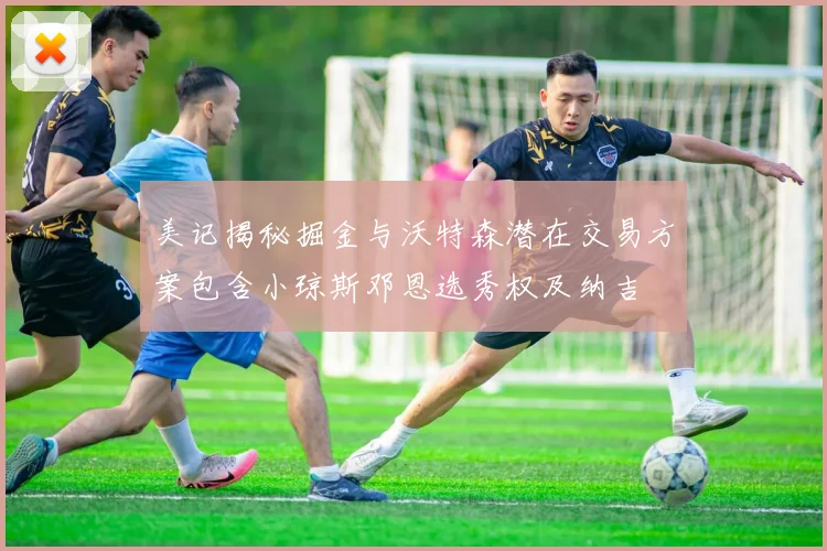 美记揭秘掘金与沃特森潜在交易方案包含小琼斯邓恩选秀权及纳吉