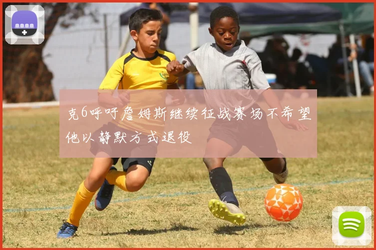 克6呼吁詹姆斯继续征战赛场不希望他以静默方式退役