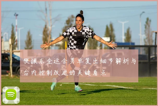 樊振东全运会男单复出细节解析与台内控制改进的关键看点