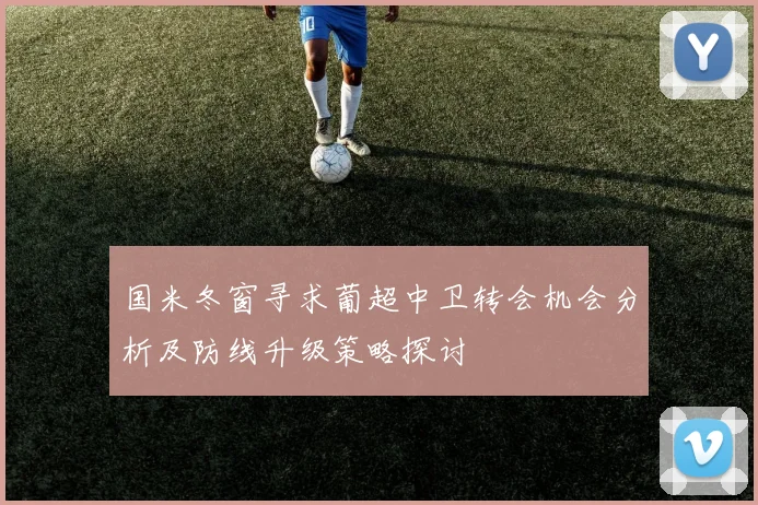 国米冬窗寻求葡超中卫转会机会分析及防线升级策略探讨