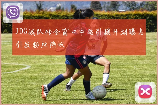 JDG战队转会窗口中路引援计划曝光引发粉丝热议
